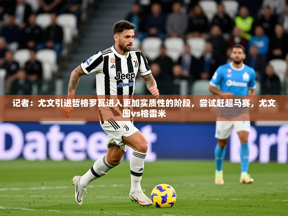 2025华体会体育下载记者:尤文引进哲格罗瓦进入更加实质性的阶段,尝试赶超马赛,尤文图vs格雷米 第4张