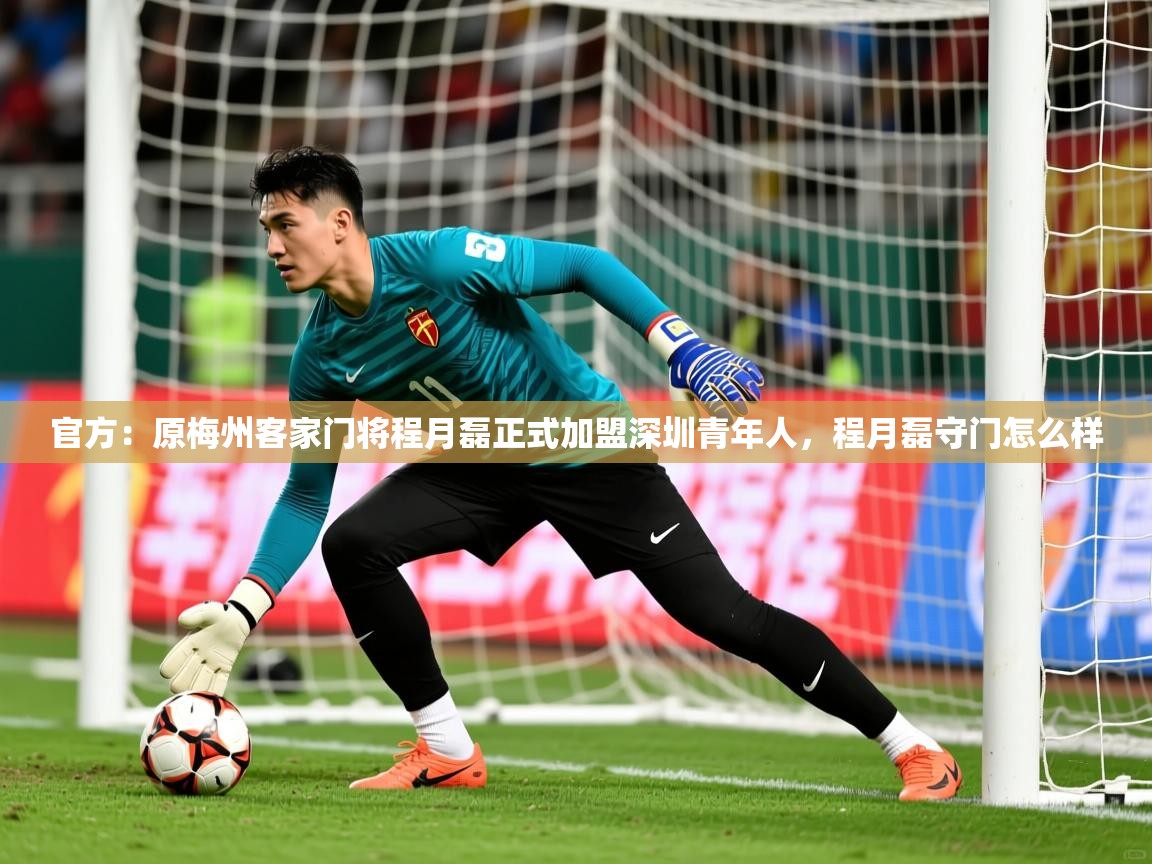 2025华体会登录入口官方：原梅州客家门将程月磊正式加盟深圳青年人，程月磊守门怎么样  第2张