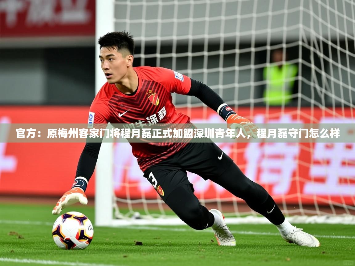 2025华体会登录入口官方：原梅州客家门将程月磊正式加盟深圳青年人，程月磊守门怎么样  第4张