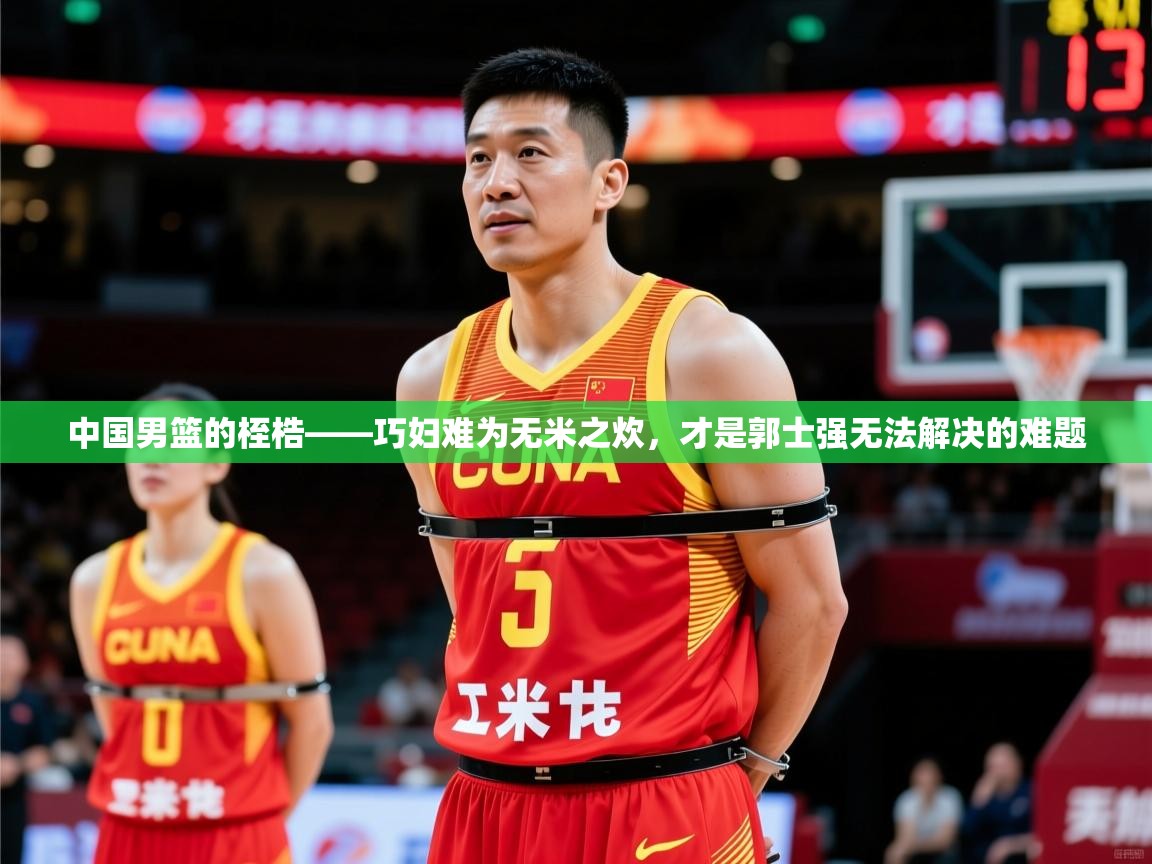 2025华会体育app下载中国男篮的桎梏——巧妇难为无米之炊,才是郭士强无法解决的难题 第1张