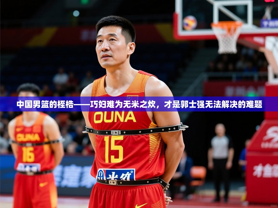 2025华会体育app下载中国男篮的桎梏——巧妇难为无米之炊,才是郭士强无法解决的难题 第4张